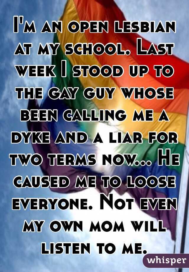 I'm an open lesbian at my school. Last week I stood up to the gay guy whose been calling me a dyke and a liar for two terms now... He caused me to loose everyone. Not even my own mom will listen to me.