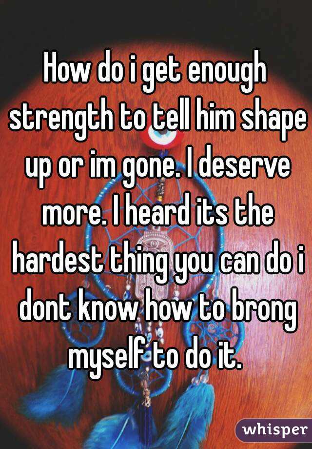 How do i get enough strength to tell him shape up or im gone. I deserve more. I heard its the hardest thing you can do i dont know how to brong myself to do it. 