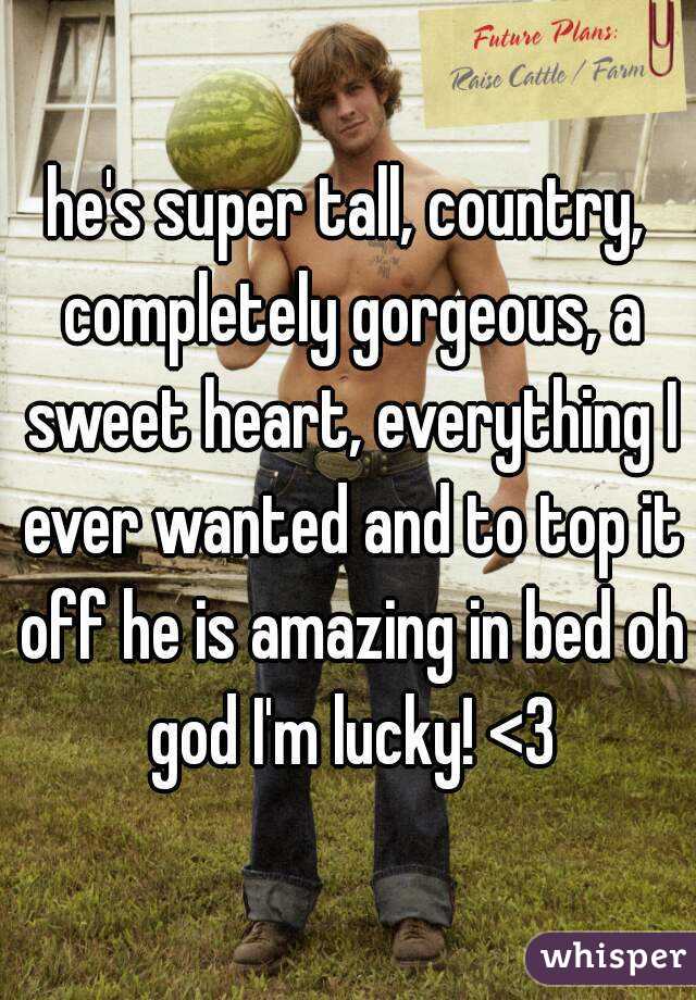 he's super tall, country, completely gorgeous, a sweet heart, everything I ever wanted and to top it off he is amazing in bed oh god I'm lucky! <3
