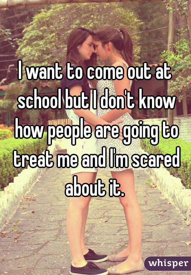 I want to come out at school but I don't know how people are going to treat me and I'm scared about it. 