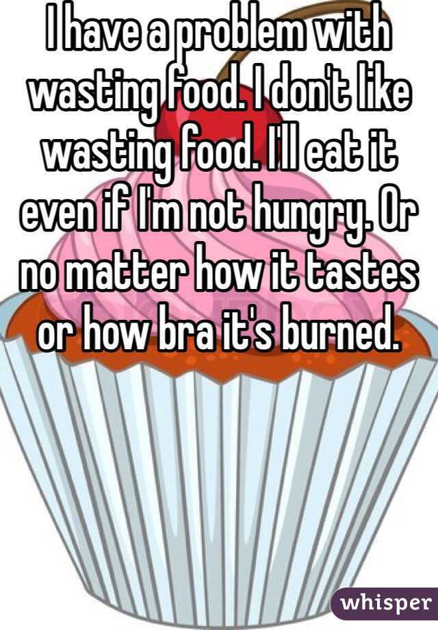 I have a problem with wasting food. I don't like wasting food. I'll eat it even if I'm not hungry. Or no matter how it tastes or how bra it's burned. 