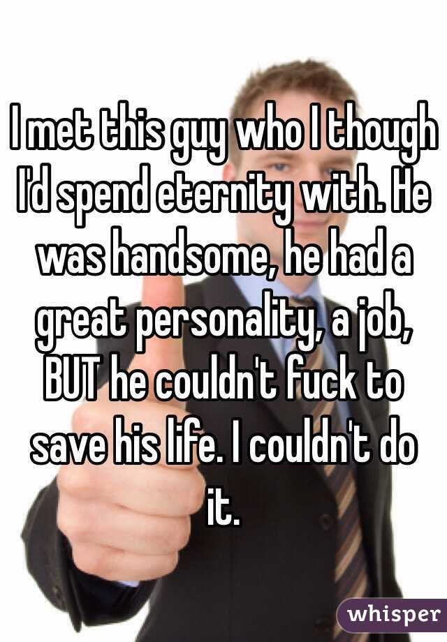 I met this guy who I though I'd spend eternity with. He was handsome, he had a great personality, a job, BUT he couldn't fuck to save his life. I couldn't do it. 