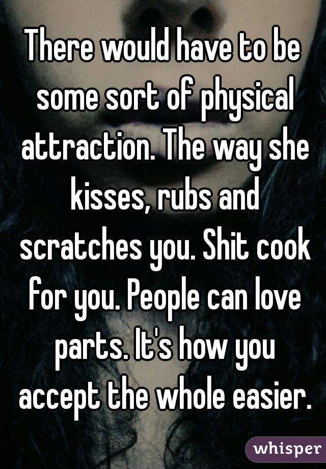 There would have to be some sort of physical attraction. The way she kisses, rubs and scratches you. Shit cook for you. People can love parts. It's how you accept the whole easier.