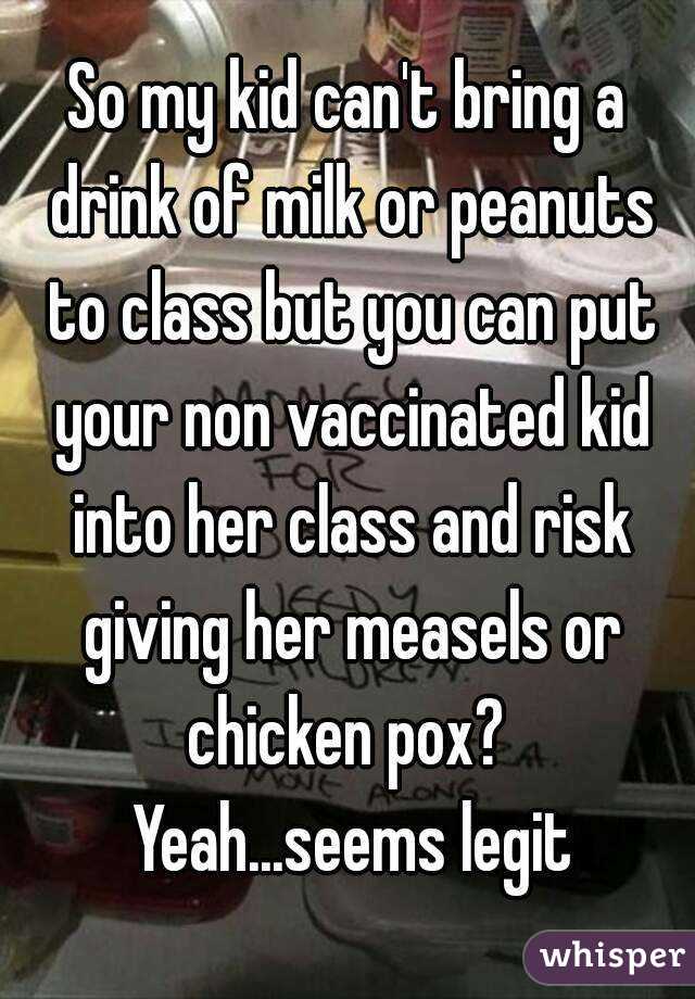 So my kid can't bring a drink of milk or peanuts to class but you can put your non vaccinated kid into her class and risk giving her measels or chicken pox?  Yeah...seems legit