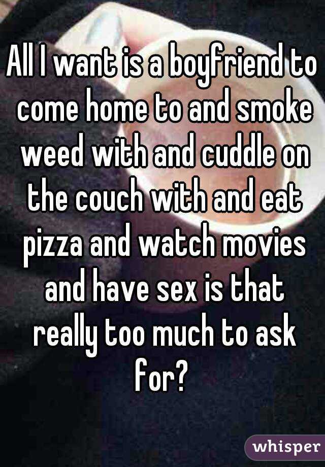 All I want is a boyfriend to come home to and smoke weed with and cuddle on the couch with and eat pizza and watch movies and have sex is that really too much to ask for? 