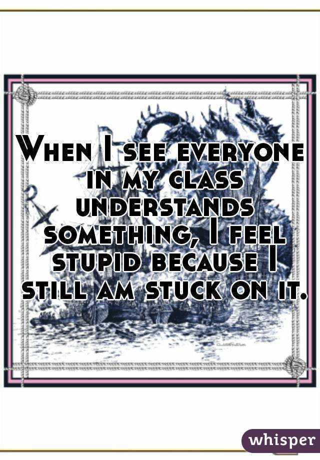 When I see everyone in my class understands something, I feel stupid because I still am stuck on it.