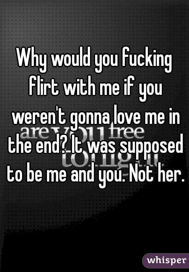 Why would you fucking flirt with me if you weren't gonna love me in the end? It was supposed to be me and you. Not her.
