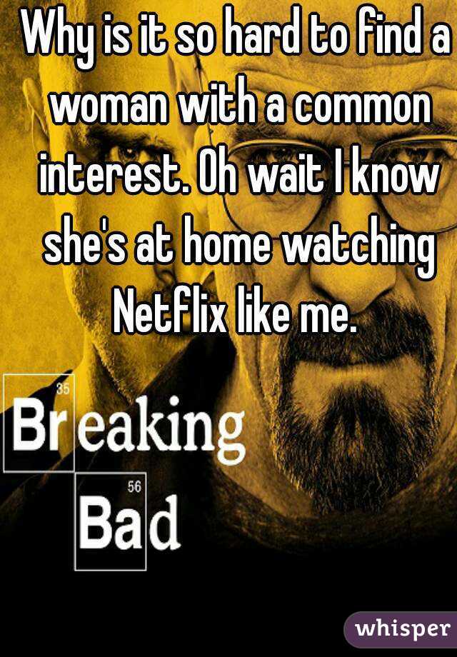 Why is it so hard to find a woman with a common interest. Oh wait I know she's at home watching Netflix like me. 