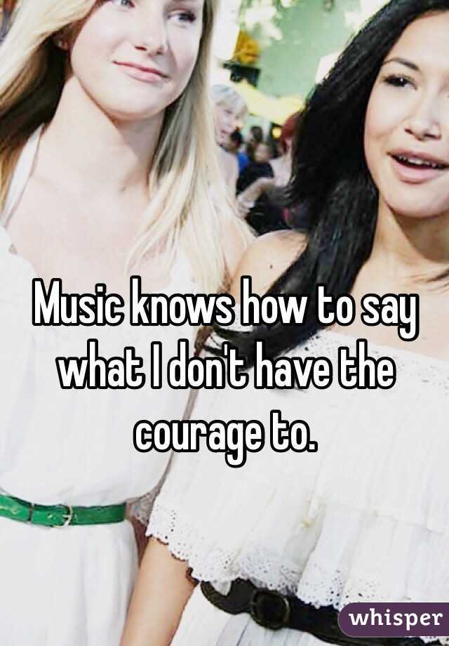 Music knows how to say what I don't have the courage to.