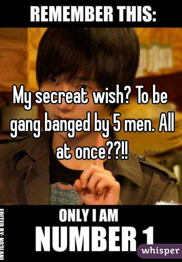 My secreat wish? To be gang banged by 5 men. All at once??!!

