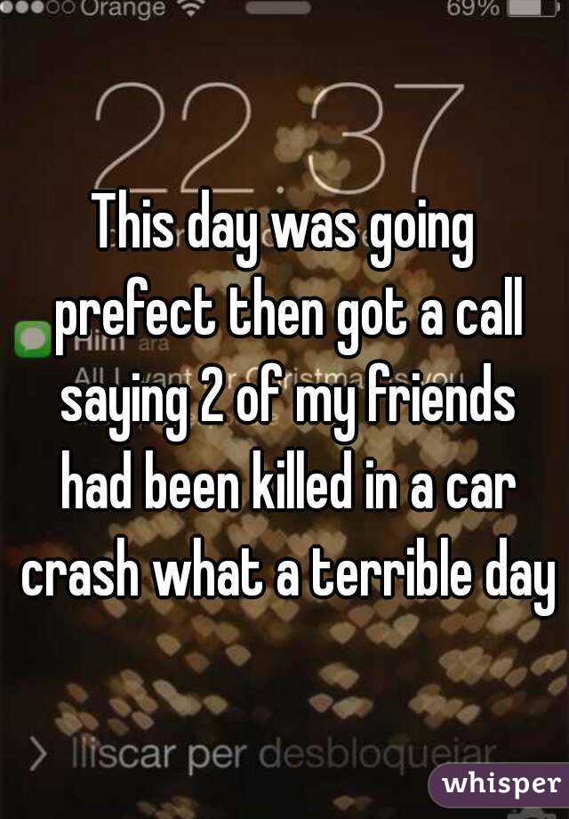 This day was going prefect then got a call saying 2 of my friends had been killed in a car crash what a terrible day