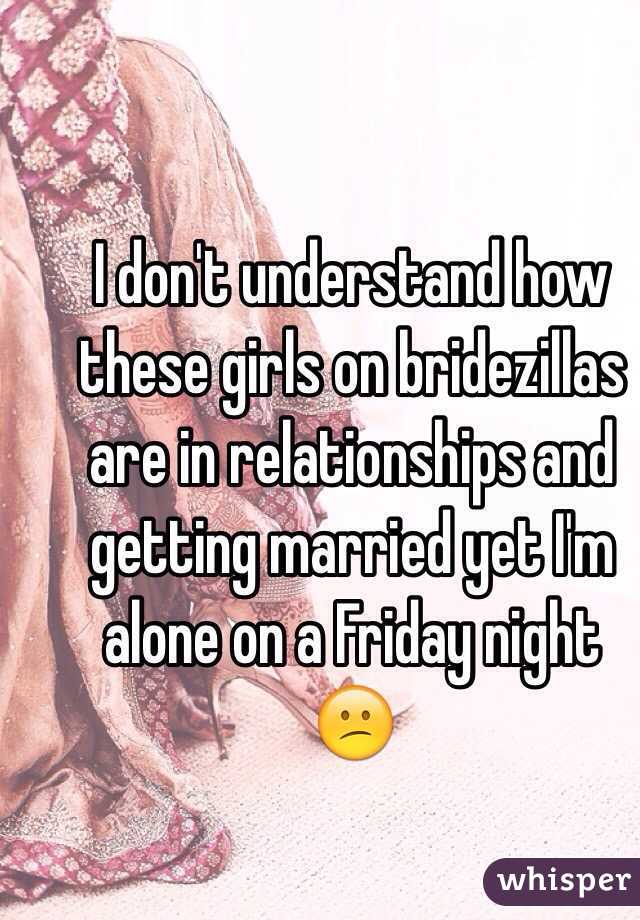 I don't understand how these girls on bridezillas are in relationships and getting married yet I'm alone on a Friday night 
😕