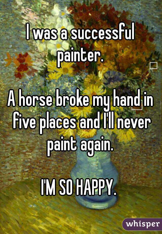 I was a successful painter. 

A horse broke my hand in five places and I'll never paint again. 

I'M SO HAPPY. 