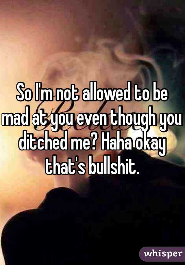 So I'm not allowed to be mad at you even though you ditched me? Haha okay that's bullshit. 