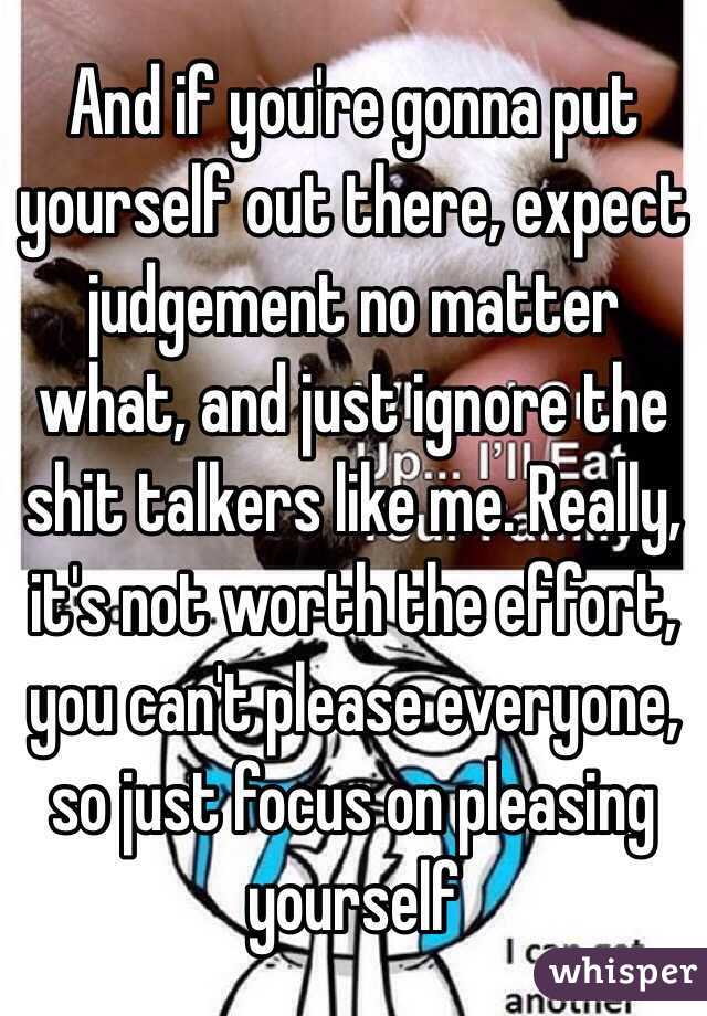 And if you're gonna put yourself out there, expect judgement no matter what, and just ignore the shit talkers like me. Really, it's not worth the effort, you can't please everyone, so just focus on pleasing yourself