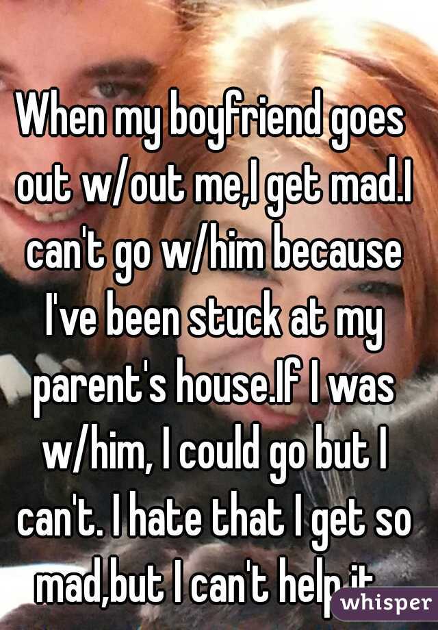 When my boyfriend goes out w/out me,I get mad.I can't go w/him because I've been stuck at my parent's house.If I was w/him, I could go but I can't. I hate that I get so mad,but I can't help it. 