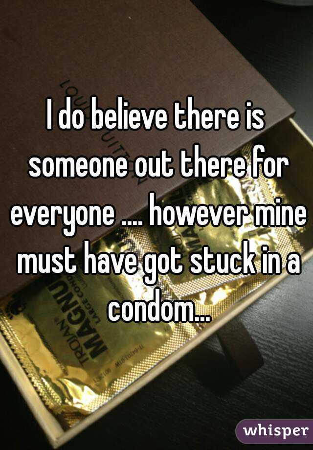 I do believe there is someone out there for everyone .... however mine must have got stuck in a condom...