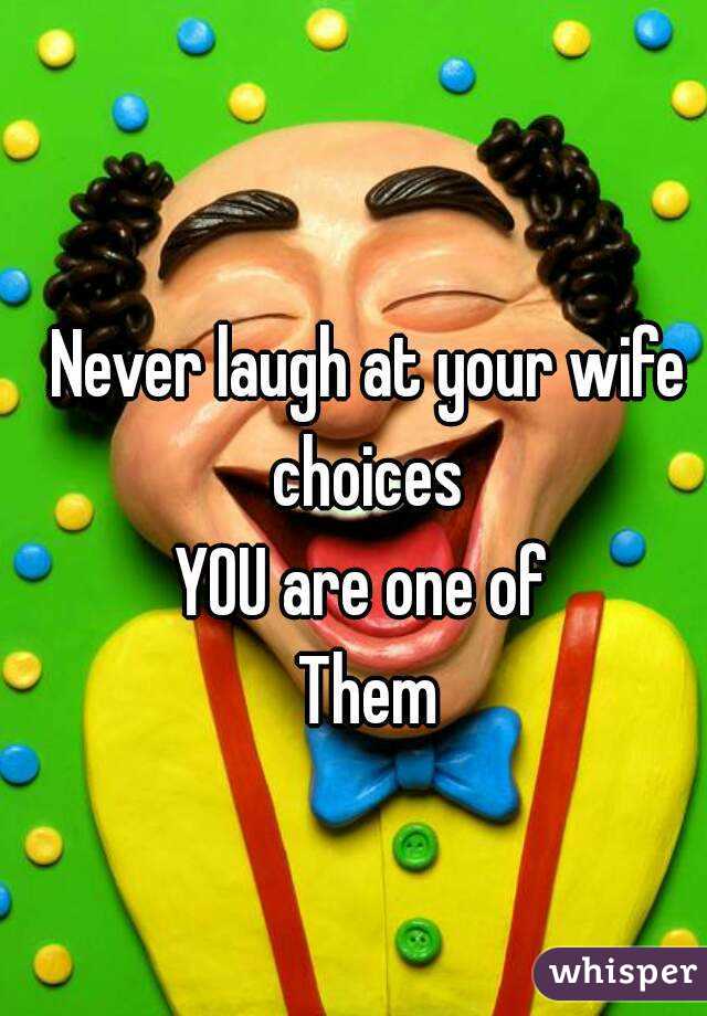 Never laugh at your wife choices 
YOU are one of 
Them