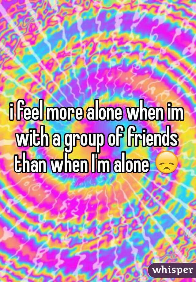 i feel more alone when im
with a group of friends than when I'm alone 😞
