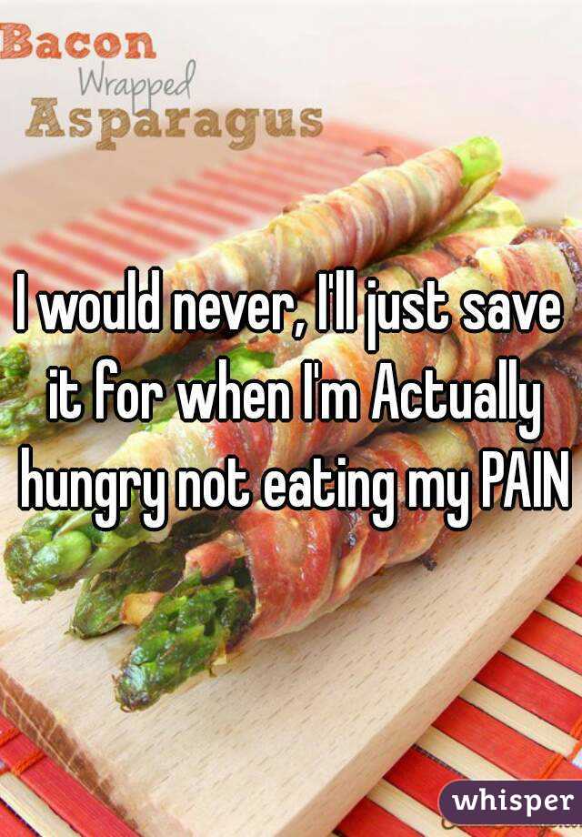 I would never, I'll just save it for when I'm Actually hungry not eating my PAIN