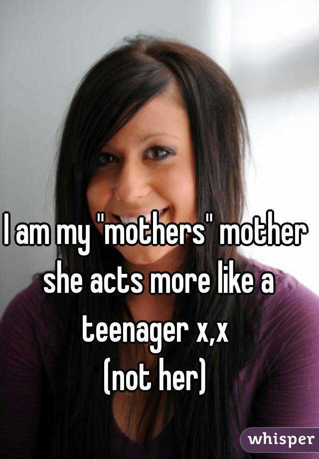 I am my "mothers" mother she acts more like a teenager x,x 
(not her)