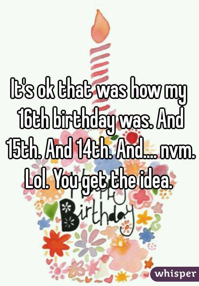 It's ok that was how my 16th birthday was. And 15th. And 14th. And.... nvm. Lol. You get the idea. 