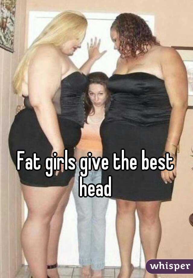 Fat girls give the best head 