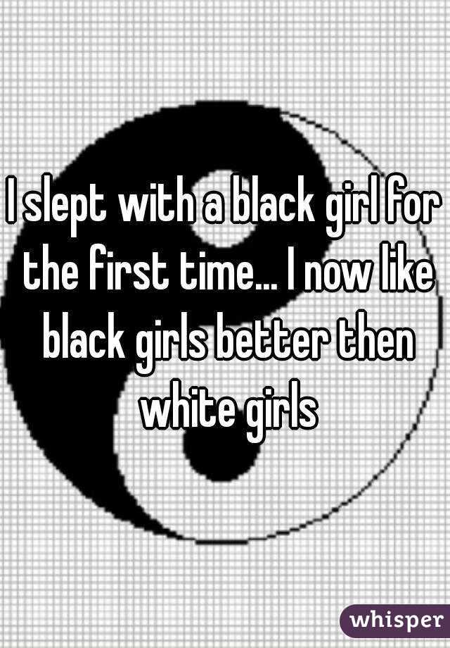 I slept with a black girl for the first time... I now like black girls better then white girls