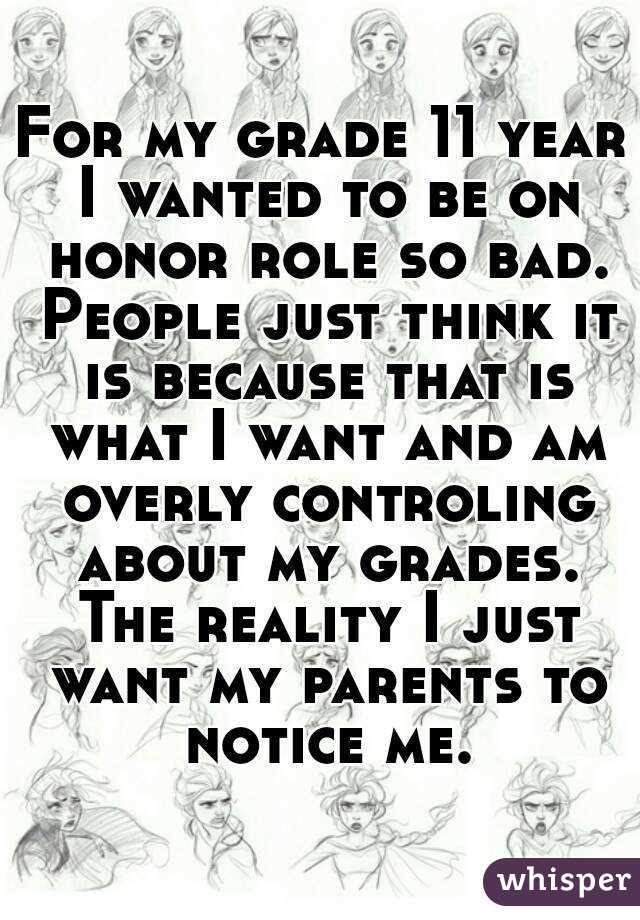 For my grade 11 year I wanted to be on honor role so bad. People just think it is because that is what I want and am overly controling about my grades. The reality I just want my parents to notice me.