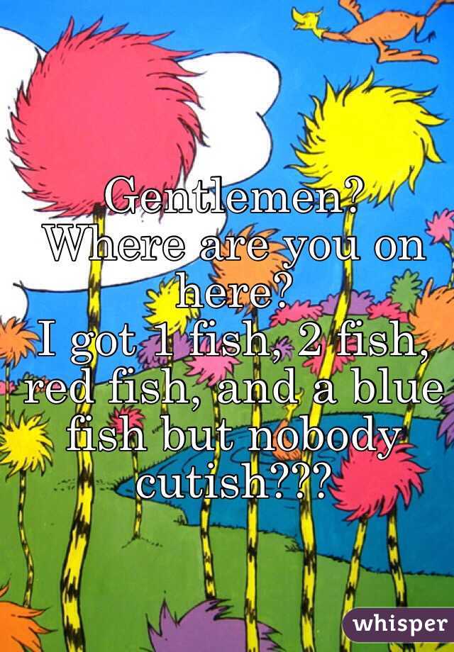 Gentlemen?
Where are you on here?
I got 1 fish, 2 fish, red fish, and a blue fish but nobody cutish???