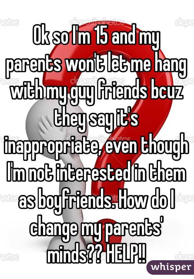 Ok so I'm 15 and my parents won't let me hang with my guy friends bcuz they say it's inappropriate, even though I'm not interested in them as boyfriends. How do I change my parents' minds?? HELP!!
