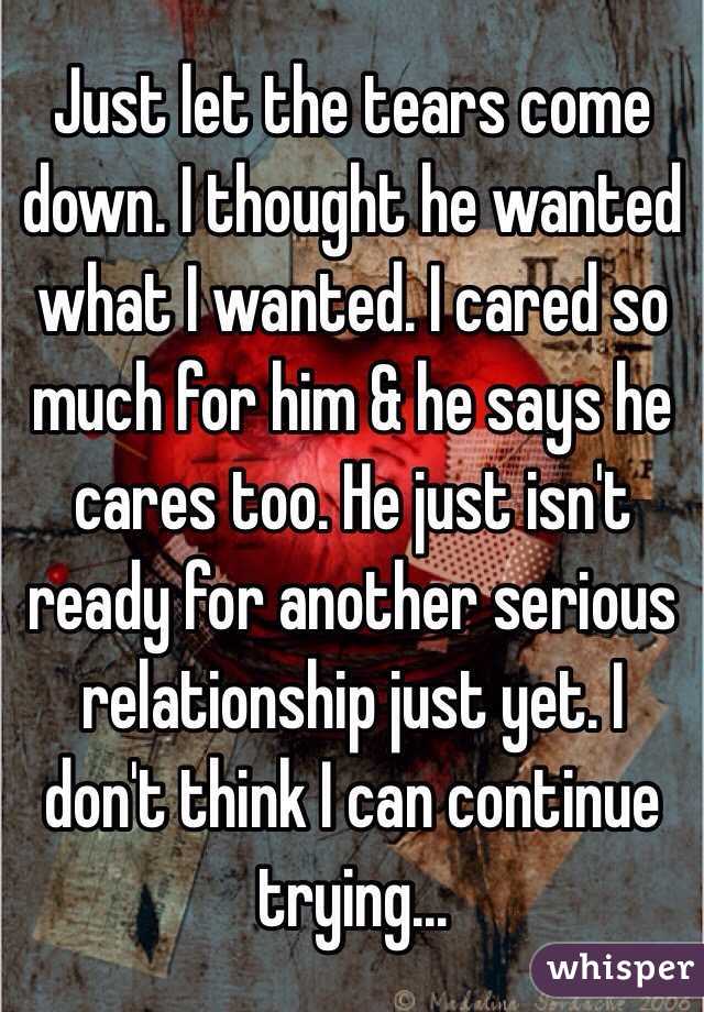 Just let the tears come down. I thought he wanted what I wanted. I cared so much for him & he says he cares too. He just isn't ready for another serious relationship just yet. I don't think I can continue trying...