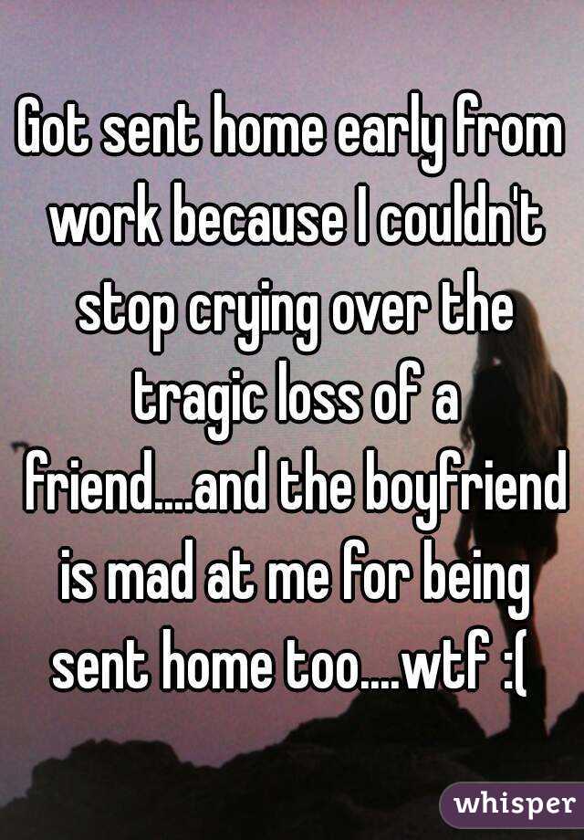 Got sent home early from work because I couldn't stop crying over the tragic loss of a friend....and the boyfriend is mad at me for being sent home too....wtf :( 