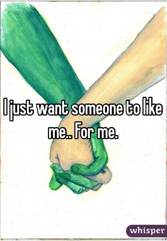I just want someone to like me.. For me.