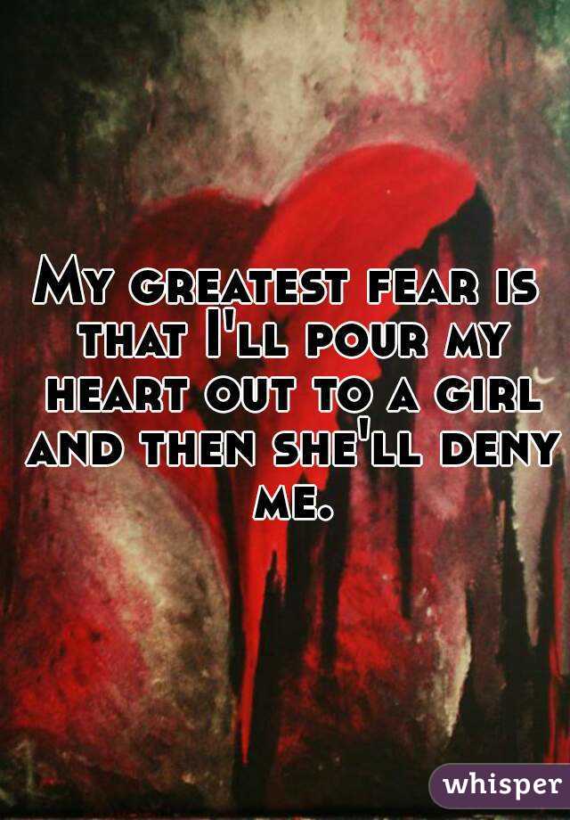 My greatest fear is that I'll pour my heart out to a girl and then she'll deny me.