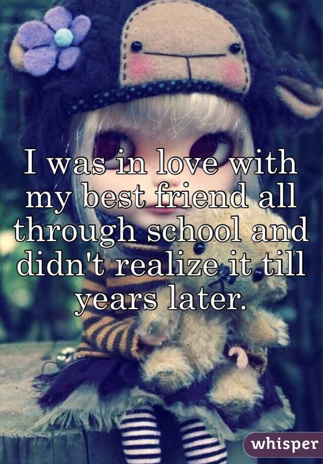 I was in love with my best friend all through school and didn't realize it till years later. 