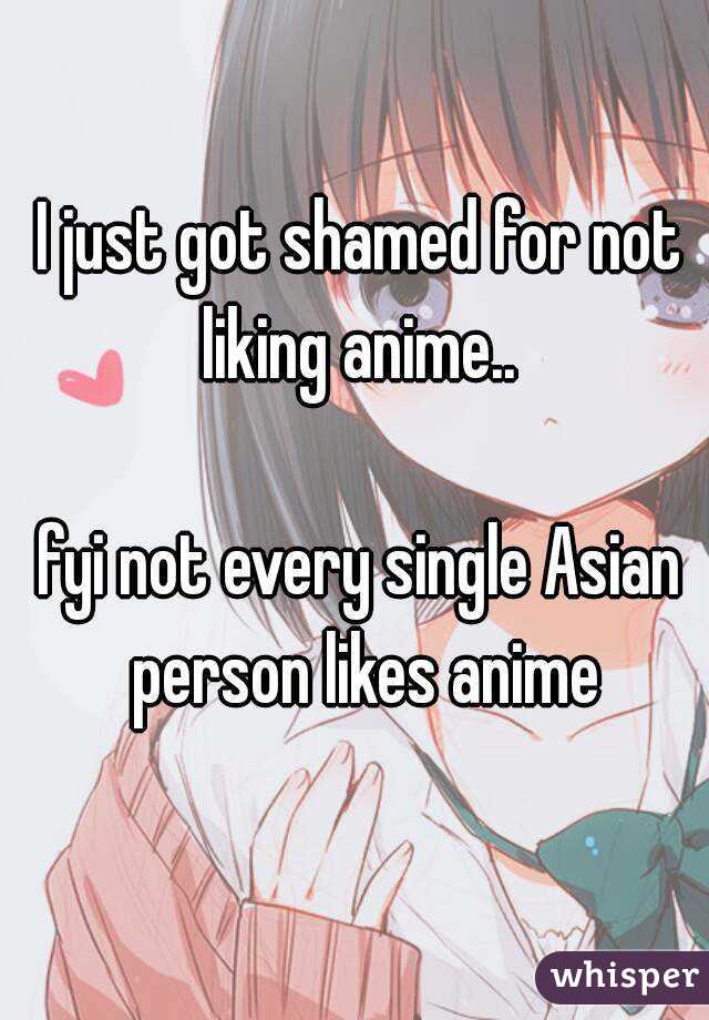 I just got shamed for not liking anime.. 

fyi not every single Asian person likes anime