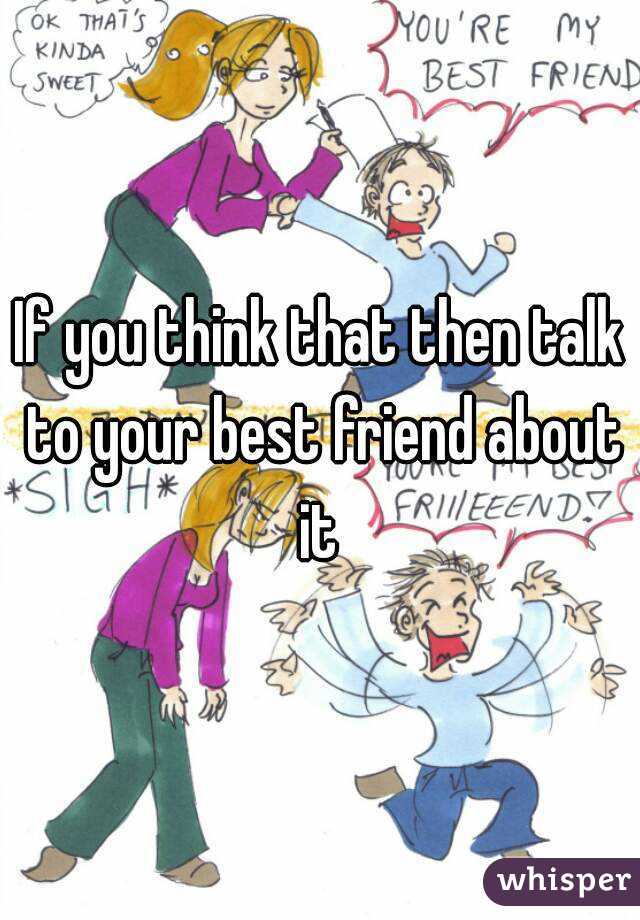 If you think that then talk to your best friend about it 