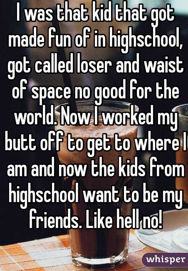 I was that kid that got made fun of in highschool, got called loser and waist of space no good for the world. Now I worked my butt off to get to where I am and now the kids from highschool want to be my friends. Like hell no! 