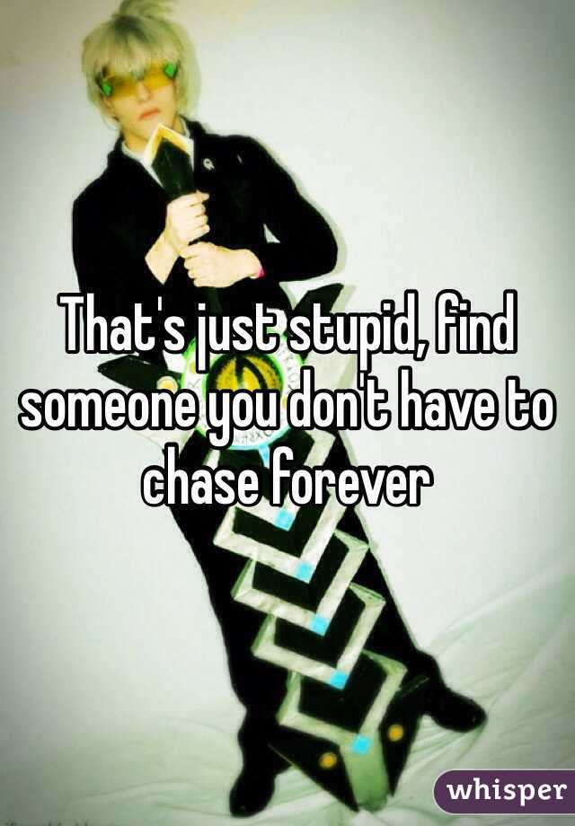 That's just stupid, find someone you don't have to chase forever 