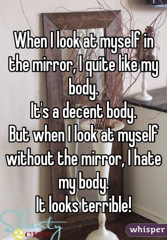 When I look at myself in the mirror, I quite like my body.
It's a decent body.
But when I look at myself without the mirror, I hate my body.
It looks terrible!