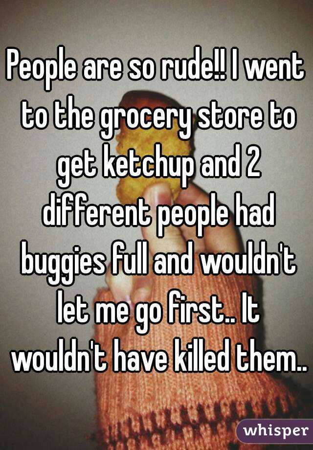 People are so rude!! I went to the grocery store to get ketchup and 2 different people had buggies full and wouldn't let me go first.. It wouldn't have killed them..