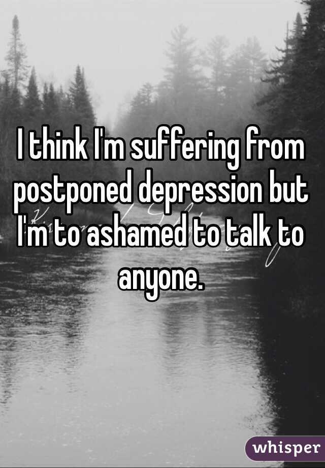 I think I'm suffering from postponed depression but I'm to ashamed to talk to anyone. 
