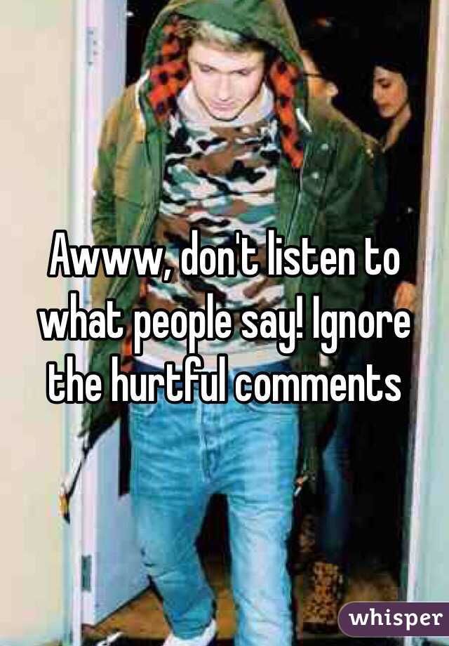 Awww, don't listen to what people say! Ignore the hurtful comments 