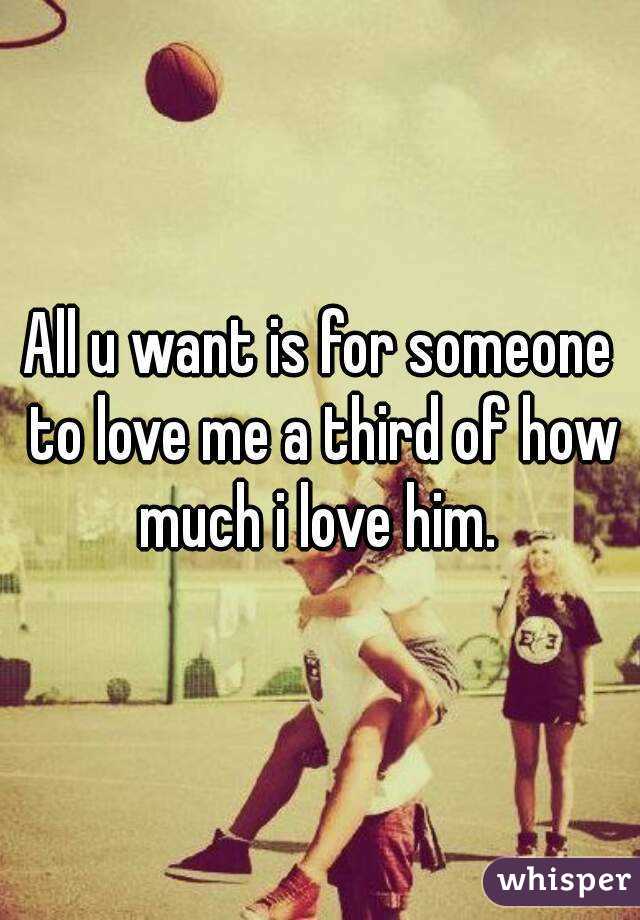 All u want is for someone to love me a third of how much i love him. 