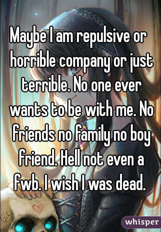 Maybe I am repulsive or  horrible company or just terrible. No one ever wants to be with me. No friends no family no boy friend. Hell not even a fwb. I wish I was dead. 