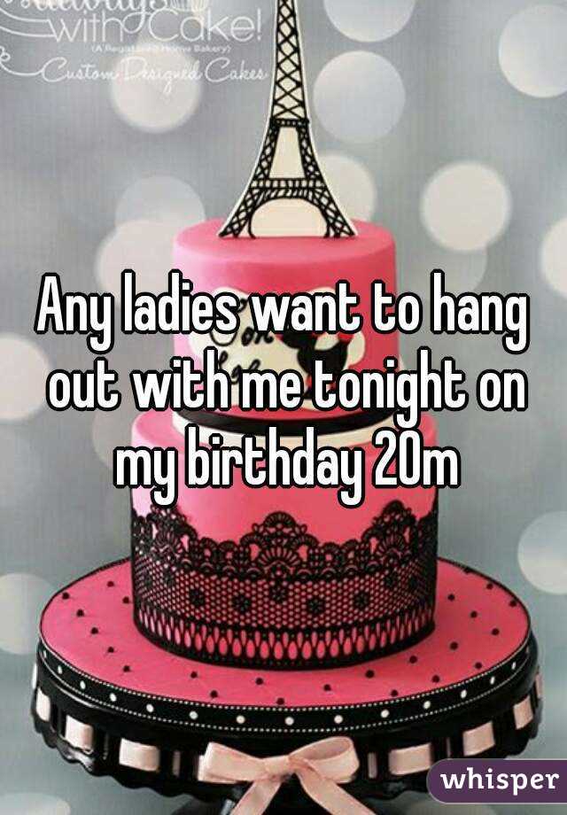 Any ladies want to hang out with me tonight on my birthday 20m
