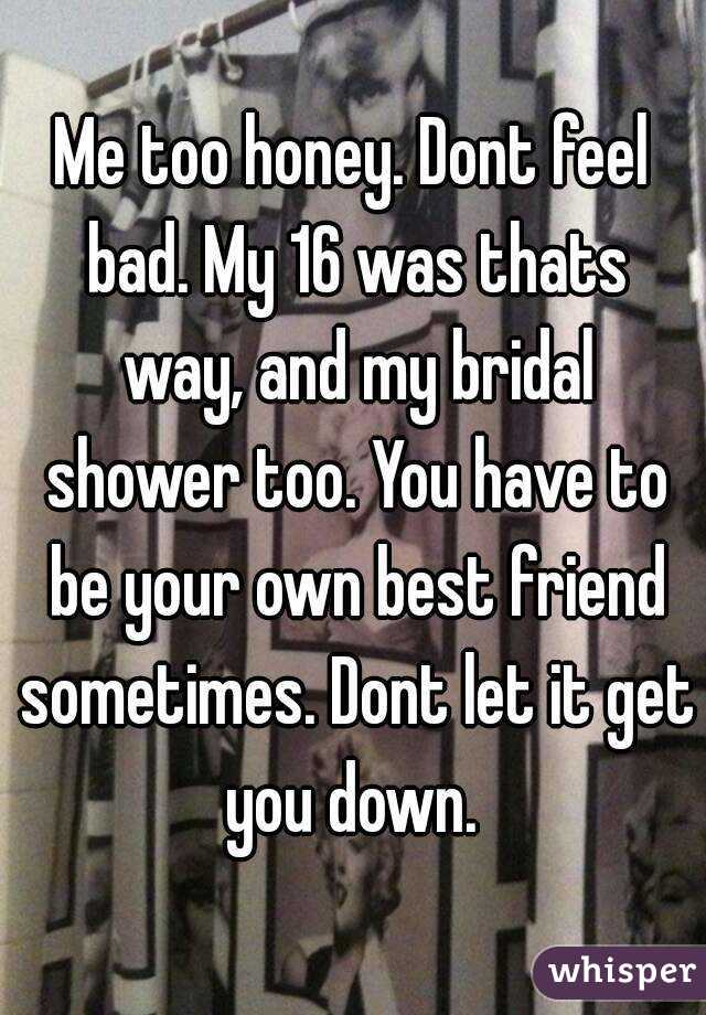 Me too honey. Dont feel bad. My 16 was thats way, and my bridal shower too. You have to be your own best friend sometimes. Dont let it get you down. 