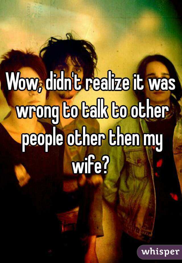 Wow, didn't realize it was wrong to talk to other people other then my wife? 