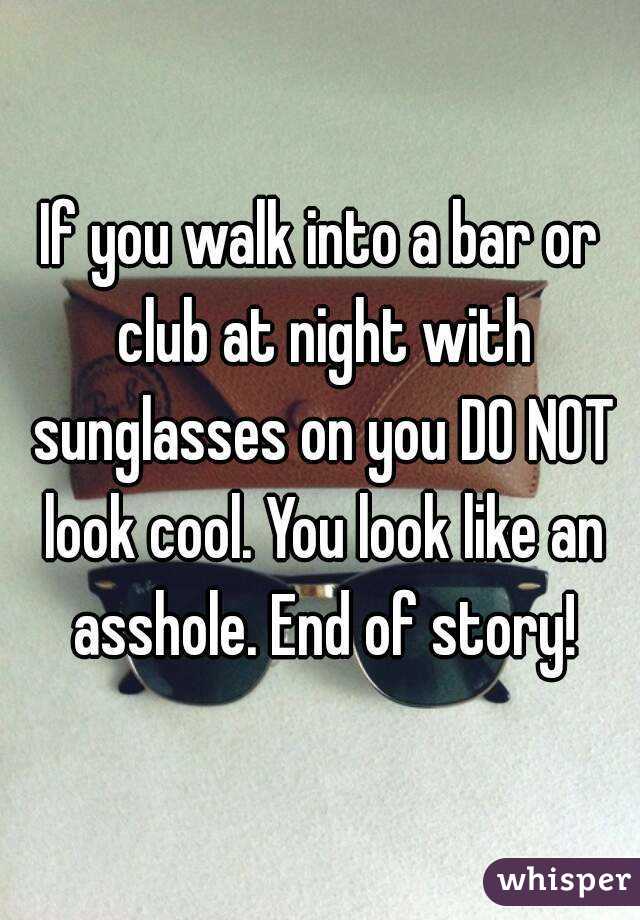 If you walk into a bar or club at night with sunglasses on you DO NOT look cool. You look like an asshole. End of story!